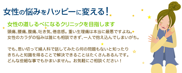 女性医師が女性の悩みをハッピーに変える！女性の道しるべになるクリニックを目指します。頭痛､腰痛､腹痛､吐き気､倦怠感｡ 重い生理痛は本当に最悪っ！女の子のカラダの悩みは誰にも相談できず､一人で抱え込んでしまいがち。でも､思い切って婦人科で話してみたら何の問題もないと知ったりきちんと知識を得ることで解決できることはたくさんあるんです。どんな些細な事でもかまいません。お気軽にご相談ください！